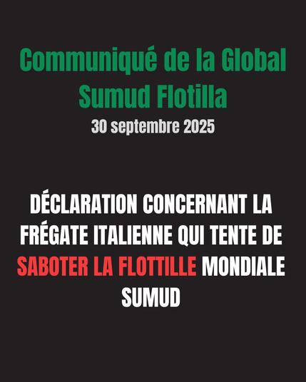Communiqué de la Global Sumud Flotilla
30 septembre 2025

DÉCLARATION CONCERNANT LA FRÉGATE ITALIENNE QUI TENTE DE SABOTER LA FLOTTILLE MONDIALE SUMUD