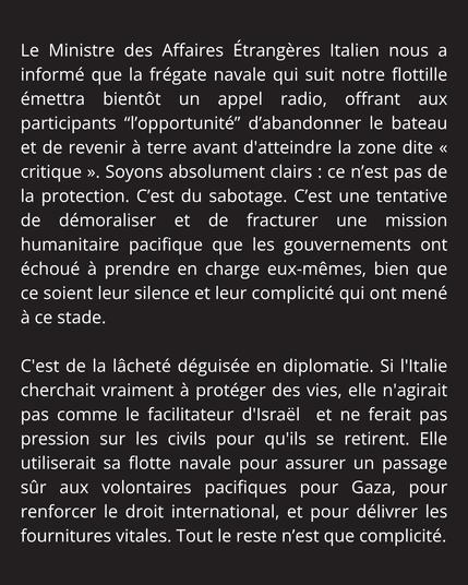 Le Ministre des Affaires Étrangères Italien nous a informé que la frégate navale qui suit notre flottille émettra bientôt un appel radio, offrant aux participants “l’opportunité” d’abandonner le bateau et de revenir à terre avant d'atteindre la zone dite « critique ». Soyons absolument clairs : ce n’est pas de la protection. C’est du sabotage. C’est une tentative de démoraliser et de fracturer une mission humanitaire pacifique que les gouvernements ont échoué à prendre en charge eux-mêmes, bien que ce soient leur silence et leur complicité qui ont mené à ce stade. 

C'est de la lâcheté déguisée en diplomatie. Si l'Italie cherchait vraiment à protéger des vies, elle n'agirait pas comme le facilitateur d'Israël  et ne ferait pas pression sur les civils pour qu'ils se retirent. Elle utiliserait sa flotte navale pour assurer un passage sûr aux volontaires pacifiques pour Gaza, pour renforcer le droit international, et pour délivrer les fournitures vitales. Tout le reste n’est que complicité.