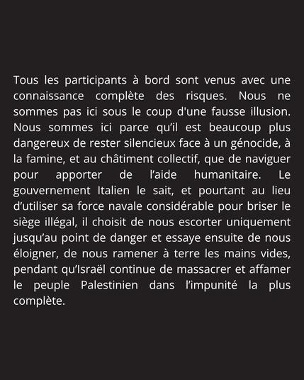 Tous les participants à bord sont venus avec une connaissance complète des risques. Nous ne sommes pas ici sous le coup d'une fausse illusion. Nous sommes ici parce qu’il est beaucoup plus dangereux de rester silencieux face à un génocide, à la famine, et au châtiment collectif, que de naviguer pour apporter de l’aide humanitaire. Le gouvernement Italien le sait, et pourtant au lieu d’utiliser sa force navale considérable pour briser le siège illégal, il choisit de nous escorter uniquement jusqu’au point de danger et essaye ensuite de nous éloigner, de nous ramener à terre les mains vides, pendant qu’Israël continue de massacrer et affamer le peuple Palestinien dans l’impunité la plus complète.