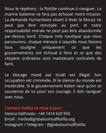 Nous le répétons : la flottille continue à naviguer. La marine italienne ne fera pas échouer notre mission. La demande humanitaire visant à lever le blocus ne peut pas être renvoyée au port, et notre responsabilité morale ne peut pas être abandonnée par-dessus bord. Chaque mile nautique que nous parcourons, chaque menace à laquelle nous faisons face, souligne uniquement ce que les gouvernements ont échoué à faire et ce que des citoyens ordinaires sont maintenant contraints de faire. 

Le blocage mené par Israël est illégal. Son occupation est criminelle. Et le silence du monde est intolérable. Si le gouvernement Italien veut qu’on se souvienne de lui pour son courage, il doit naviguer avec nous. 

Contact média et mise à jour :
Hasina Kathrada : +44 1414 620 950
Email : media@globalsumudflotilla.org
Instagram / Telegram : @globalsumudflotilla