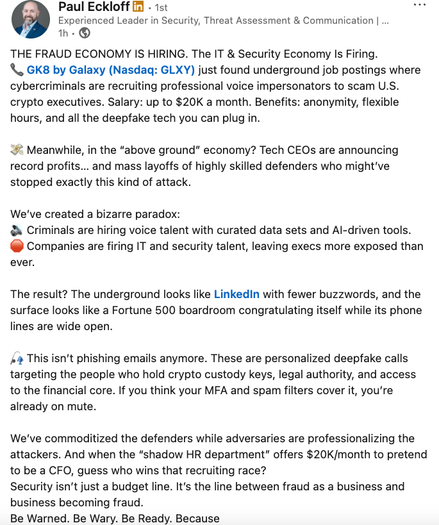 A linkedin post by (D2) Paul Eckloff [id - 1st or
Experienced Leader in Security, Threat Assessment & Communication | ...
h-®
THE FRAUD ECONOMY IS HIRING. The IT & Security Economy Is Firing.
© GK8 by Galaxy (Nasdaq: GLXY) just found underground job postings where
cybercriminals are recruiting professional voice impersonators to scam U.S.
crypto executives. Salary: up to $20K a month. Benefits: anonymity, flexible
hours, and all the deepfake tech you can plug in.
& Meanwhile, in the "above ground” economy? Tech CEOs are announcing
record profits... and mass layoffs of highly skilled defenders who might've
stopped exactly this kind of attack.
We've created a bizarre paradox:
& Criminals are hiring voice talent with curated data sets and Al-driven tools.
® Companies are firing IT and security talent, leaving execs more exposed than
ever.
The result? The underground looks like LinkedIn with fewer buzzwords, and the
surface looks like a Fortune 500 boardroom congratulating itself while its phone
lines are wide open.
J» This isn't phishing emails anymore. These are personalized deepfake calls
targeting the people who hold crypto custody keys, legal authority, and access
to the financial core. If you think your MFA and spam filters cover it, you're
already on mute.
We've commoditized the defenders while adversaries are professionalizing the
attackers. And when the “shadow HR department” offers $20K/month to pretend
to be a CFO, guess who wins that recruiting race?