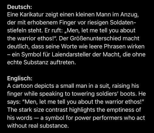 Deutsch:
Eine Karikatur zeigt einen kleinen Mann im Anzug, der mit erhobenem Finger vor riesigen Soldaten-stiefeln steht. Er ruft: „Men, let me tell you about the warrior ethos!". Der Größenunterschied macht deutlich, dass seine Worte wie leere Phrasen wirken
- ein Symbol für Laiendarsteller der Macht, die ohne echte Substanz auftreten.
Englisch:
A cartoon depicts a small man in a suit, raising his finger while speaking to towering soldiers' boots. He says: "Men, let me tell you about the warrior ethos!" The stark size contrast highlights the emptiness of his words — a symbol for power performers who act without real substance.🖖