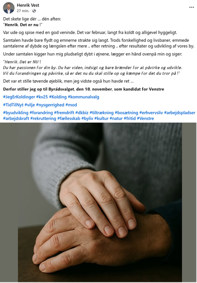 Det skete lige dér … dén aften:
”𝗛𝗲𝗻𝗿𝗶𝗸. 𝗗𝗲𝘁 𝗲𝗿 𝗻𝘂 !”

Var ude og spise med en god veninde. Det var februar, langt fra koldt og alligevel hyggeligt.
Samtalen havde bare flydt og emnerne strakte sig langt. Trods forskellighed og livsbaner, emmede samtalerne af dybde og længslen efter mere .. efter retning .. efter resultater og udvikling af vores by.

Under samtalen kigger hun mig pludseligt dybt i øjnene, lægger en hånd ovenpå min og siger:

”𝘏𝘦𝘯𝘳𝘪𝘬. 𝘋𝘦𝘵 𝘦𝘳 𝘕𝘜 !
𝘋𝘶 𝘩𝘢𝘳 𝘱𝘢𝘴𝘴𝘪𝘰𝘯𝘦𝘯 𝘧𝘰𝘳 𝘥𝘪𝘯 𝘣𝘺. 𝘋𝘶 𝘩𝘢𝘳 𝘷𝘪𝘥𝘦𝘯, 𝘪𝘯𝘥𝘴𝘪𝘨𝘵 𝘰𝘨 𝘣𝘢𝘳𝘦 𝘣𝘳æ𝘯𝘥𝘦𝘳 𝘧𝘰𝘳 𝘢𝘵 𝘱𝘢̊𝘷𝘪𝘳𝘬𝘦 𝘰𝘨 𝘶𝘥𝘷𝘪𝘬𝘭𝘦.
𝘝𝘪𝘭 𝘥𝘶 𝘧𝘰𝘳𝘢𝘯𝘥𝘳𝘪𝘯𝘨𝘦𝘯 𝘰𝘨 𝘱𝘢̊𝘷𝘪𝘳𝘬𝘦, 𝘴𝘢̊ 𝘦𝘳 𝘥𝘦𝘵 𝘯𝘶 𝘥𝘶 𝘴𝘬𝘢𝘭 𝘴𝘵𝘪𝘭𝘭𝘦 𝘰𝘱 𝘰𝘨 𝘬æ𝘮𝘱𝘦 𝘧𝘰𝘳 𝘥𝘦𝘵 𝘥𝘶 𝘵𝘳𝘰𝘳 𝘱𝘢̊ !”

Det var et stille tøvende øjeblik, men jeg vidste også hun havde ret …

𝗗𝗲𝗿𝗳𝗼𝗿 𝘀𝘁𝗶𝗹𝗹𝗲𝗿 𝗷𝗲𝗴 𝗼𝗽 𝘁𝗶𝗹 𝗕𝘆𝗿𝗮̊𝗱𝘀𝘃𝗮𝗹𝗴𝗲𝘁, 𝗱𝗲𝗻 𝟭𝟴. 𝗻𝗼𝘃𝗲𝗺𝗯𝗲𝗿, 𝘀𝗼𝗺 𝗸𝗮𝗻𝗱𝗶𝗱𝗮𝘁 𝗳𝗼𝗿 𝗩𝗲𝗻𝘀𝘁𝗿𝗲