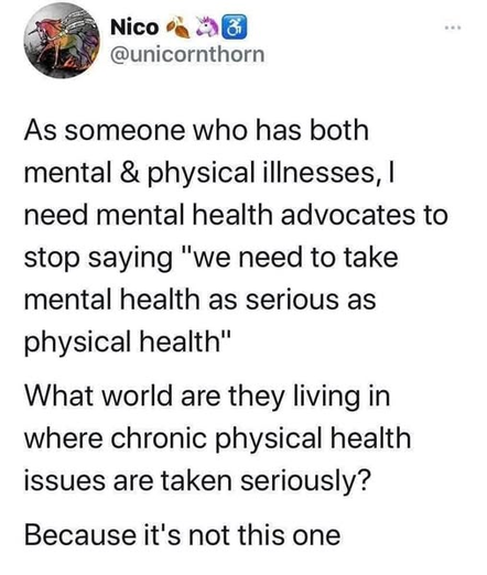 Nico
@unicornthorn

As someone who has both
mental & physical illnesses, I
need mental health advocates to
stop saying "we need to take
mental health as serious as
physical health"

What world are they living in
where chronic physical health
issues are taken seriously?

Because it's not this one