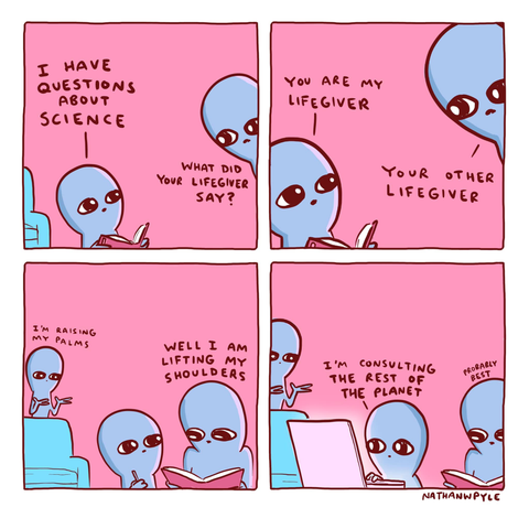Four panel comic strip from Nathan W. Pyle's "Strange Planet" series. 
Alien kid wants to ask questions about science, and when prompted by one parent about what their "lifegiver" said, the kid replies "you are my lifegiver".
The second "lifegiver" then appears and adds "I'm raising my palms", while the first says "well I'm lifting my shoulders".
Ultimately, the kid opens the laptop and decides to "consult the rest of the planet" for answers, with the lifegivers agreeing that it's "probably best"