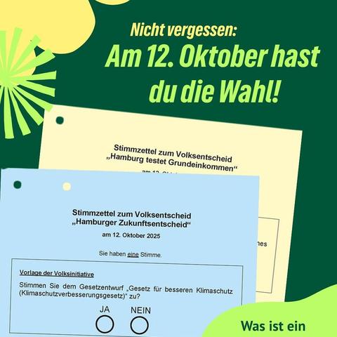 Das Bild zeigt eine Werbeanzeige mit einem grünen Hintergrund und gelben und blauen Stimmzetteln. Oben steht in großen, gelben Buchstaben: "Nicht vergessen: Am 12. Oktober hast du die Wahl!" Darunter sind zwei Stimmzettel zu sehen. Der obere Stimmzettel ist gelb und bezieht sich auf den Volksentscheid "Hamburg testet Grundeinkommen" am 12. Oktober. Der untere Stimmzettel ist blau und bezieht sich auf den Volksentscheid "Hamburger Zukunftsentscheid" am 12. Oktober 2025. Er enthält eine Frage zur Unterstützung des Gesetzentwurfs "Gesetz für besseren Klimaschutz (Klimaschutzverbesserungsgesetz)" mit den Optionen "JA" und "NEIN". Im unteren rechten Bereich steht "Was ist ein" in grün.