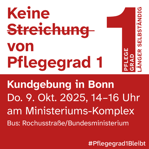 SharePic in weiß und rot: Keine Streichung von Pflegegrad 1
Neben der Überschrift befindet sich ein Logo in der "Pflege Grad" in einer großen roten 1 steht, daneben: „länger selbständig“
Kundgebung in Bonn
Donnerstag, 9. Oktober 2025, 14 bis 16 Uhr
am Ministeriums-Komplex
Bushaltestelle: Rochusstraße/Bundesministerium
Hashtag: #Pflegegrad1Bleibt