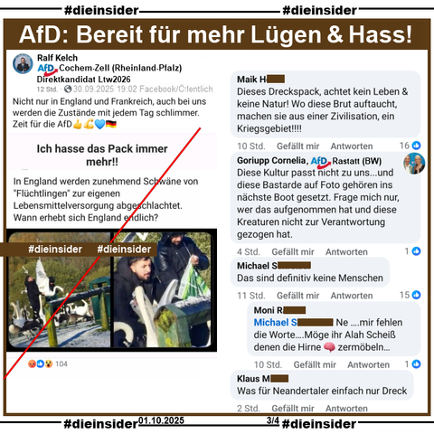 Ralf Kelch von der AfD Cochem-Zell in Rheinland-Pfalz und Direktkandidat zur Landtagswahl 2026 postet am 29.09.2025 öffentlich "Nicht nur in England und Frankreich, auch bei uns werden die Zustände mit jedem Tag schlimmer." und teilt dazu ein Bild mit 2 Männern und Schwänen und "Ich hasse das Pack immer mehr!! In England werden zunehmend Schwäne von 'Flüchtlingen' zur eigenen Lebensmittelversorgung abgeschlachtet. Wann erhebt sich England endlich?"

Wir zeigen hier u.a. die Kommentare "Dieses Dreckspack, achtet kein Leben & keine Natur! Wo diese Brut auftaucht, machen sie aus einer Zivilisation, ein Kriegsgebiet!!!!", von Goriupp Cornelia von der AfD Rastatt in Baden-Württemberg "Diese Kultur passt nicht zu uns... und diese Bastarde auf Foto gehören ins nächste Boot gesetzt. Frage mich nur, wer das aufgenommen hat und diese Kreaturen nicht zur Verantwortung gezogen hat.", "Was für Neandertaler einfach nur Dreck." und "Das sind definitiv keine Menschen." mit der Antwort "Ne... mir fehlen die Worte….Möge ihr Alah Scheiß denen die Hirne 🧠 zermöbeln..."