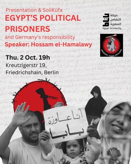 💥Ankündigung! Donnerstag 02.10.2025💥

🔥✊🏾Ägyptens politische Gefangene und Deutschlands Verantwortung✊🏾🔥

Donnerstag, 02.10.2025 | 19:00 | K19 Kreuzigerstraße 19 10247 Berlin

Anreise: U5 Samariter Straße | Tram 21 Niederbarnimstraße | Bus 240 Simon-Dach-Straße

📣 Aufruf: https://asanb.noblogs.org/?p=13341 - @egypt_solidarity

#b1909 #FreeThemAll

In Ägypten sitzen Zehntausende politische Gefangene unter schrecklichen Bedingungen im Gefängnis.

Fälle von Folter und Todesfällen in Gefängnissen sind dokumentiert und weit verbreitet.

Und das alles, während Deutschland den repressiven ägyptischen Staat unterstützt.

Nehmen Sie an unserem Vortrag und unserer SoliKüfa (Gemeinschaftsessen mit Spenden) am Donnerstag, dem 2. Oktober, um 19 Uhr in Berlin Friedrichshain teil.