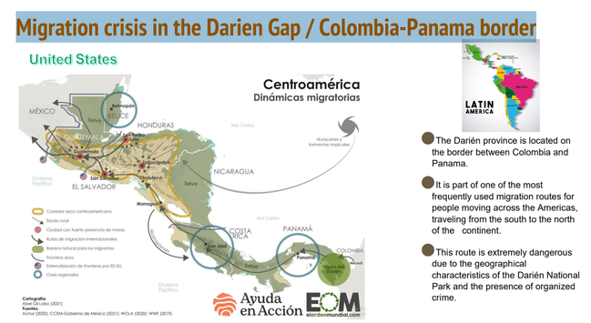 Slide : Migration Crisis in the Darien Gap / Colombia-Panama border.
The Darién province is located on the border between Colombia and Panama. 
●It is part of one of the most frequently used migration routes for people moving across the Americas,traveling from the south to the north of the continent. 
●This route is extremely dangerous due to the geographical
characteristics of the Darién National Park and the presence of organized crime.