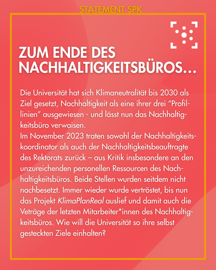 Zum Ende des Nachhaltigkeitsbüros…
Die Universität hat sich Klimaneutralität bis 2030 als Ziel gesetzt, Nachhaltigkeit als eine ihrer drei “Profil-linien” ausgewiesen - und lässt nun das Nachhaltig-keitsbüro verwaisen.

Im November 2023 traten sowohl der Nachhaltigkeits-koordinator als auch der Nachhaltigkeitsbeauftragte des Rektorats zurück – aus Kritik insbesondere an den unzureichenden personellen Ressourcen des Nach-haltigkeitsbüros. Beide Stellen wurden seitdem nicht nachbesetzt. Immer wieder wurde vertröstet, bis nun das Projekt KlimaPlanReal auslief und damit auch die Veträge der letzten Mitarbeiter*innen des Nachhaltig-keitsbüros. Wie will die Universität so ihre selbst gesteckten Ziele einhalten?