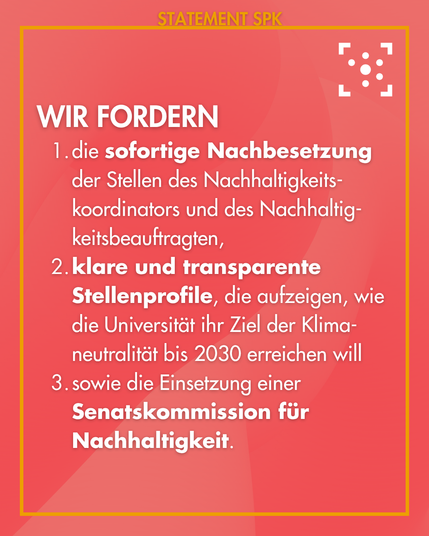 Wir fordern
1. die sofortige Nachbesetzung der Stellen des Nachhaltigkeits-koordinators und des Nachhaltig-keitsbeauftragten,
2. klare und transparente Stellenprofile, die aufzeigen, wie die Universität ihr Ziel der Klima-neutralität bis 2030 erreichen will
3. sowie die Einsetzung einer Senatskommission für Nachhaltigkeit.