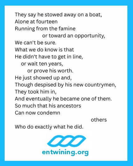 They say he stowed away on a boat,
Alone at fourteen
Running from the famine
Or toward an opportunity,
We can't be sure.
What we do know is that
He didn't have to get in line,
Or wait ten years,
Or prove his worth.
He just showed up and,
Though despised by his new countrymen,
They took him in,
And eventually he became one of them.
So much that his ancestors
Can now condemn
Others
Who do exactly what he did.