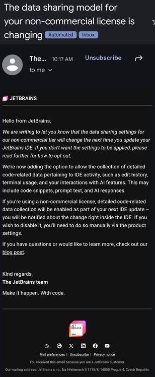 Email from jetbrains.

Subject:

The data sharing model for your non-commercial license is changing

Body: 

	JetBrains‌  

Hello from JetBrains,

We are writing to let you know that the data sharing settings for our non-commercial tier will change the next time you update your JetBrains IDE. If you don’t want the settings to be applied, please read further for how to opt out.

We’re now adding the option to allow the collection of detailed code‑related data pertaining to IDE activity, such as edit history, terminal usage, and your interactions with AI features. This may include code snippets, prompt text, and AI responses.

If you’re using a non-commercial license, detailed code‑related data collection will be enabled as part of your next IDE update – you will be notified about the change right inside the IDE. If you wish to disable it, you’ll need to do so manually via the product settings.

If you have questions or would like to learn more, check out our blog post.



Kind regards,
The JetBrains team

Make it happen. With code.