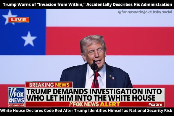 Trump Warns of "Invasion from Within," Accidentally Describes His Administration

BREAKING: TRUMP DEMANDS INVESTIGATION INTO WHO LET HIM INTO THE WHITE HOUSE 

White House Declares Code Red After Trump Identifies Himself as National Security Risk