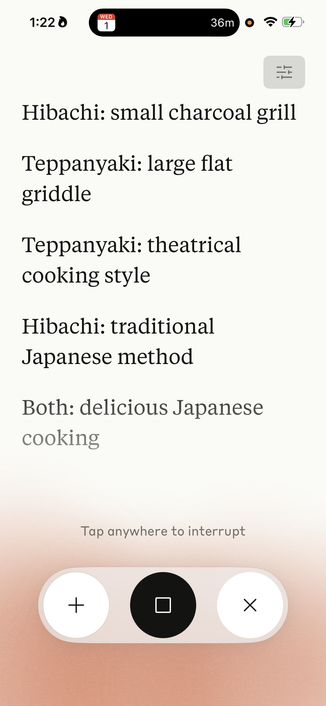 A screenshot from Claude iOS:
1:220
WED
1
36m
Hibachi: small charcoal grill
Teppanyaki: large flat
griddle
Teppanyaki: theatrical
cooking style
Hibachi: traditional
Japanese method
Both: delicious Japanese
cooking
Tap anywhere to interrupt
+