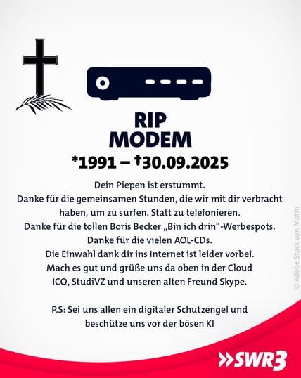 Ein satirisches Trauerbild für das Modem. Links ein schwarzes Kreuz mit Palmzweig, daneben eine stilisierte Abbildung eines Modems. Darunter der Text:
RIP MODEM
1991 – †30.09.2025
„Dein Piepen ist verstummt.
Danke für die gemeinsamen Stunden, die wir mit dir verbracht haben, um zu surfen. Statt zu telefonieren.
Danke für die tollen Boris Becker ‚Bin ich drin‘-Werbespots.
Danke für die vielen AOL-CDs.
Die Einwahl dank dir ins Internet ist leider vorbei.
Mach es gut und grüße uns da oben in der Cloud ICQ, StudiVZ und unseren alten Freund Skype.
P.S.: Sei uns allen ein digitaler Schutzengel und beschütze uns vor der bösen KI.“
Unten rechts das Logo von SWR3.