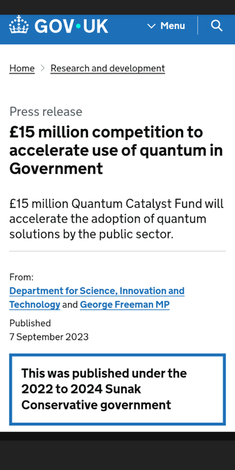 Press release

£15 million competition to accelerate use of quantum in Government

£15 million Quantum Catalyst Fund will accelerate the adoption of quantum solutions by the public sector.

From:Department for Science, Innovation and Technology and George Freeman MPPublished7 September 2023

This was published under the 2022 to 2024 Sunak Conservative government

https://www.gov.uk/government/news/15-million-competition-to-accelerate-use-of-quantum-in-government