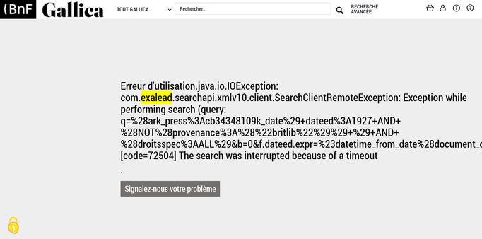 Erreur d'utilisation.java.io.IOException: com.exalead.searchapi.xmlv10.client.SearchClientRemoteException: Exception while performing search (query: q=%28ark_press%3Acb34348109k_date%29+dateed%3A1927+AND+%28NOT%28provenance%3A%28%22britlib%22%29%29+%29+AND+%28droitsspec%3AALL%29&b=0&f.dateed.expr=%23datetime_from_date%28document_dateed%29&f.dateed.max_depth=3&f.dateed.max_per_level=0&f.dateed.sort=date&f.dateed.type=date&f.dateed.vroot=Top%2FclassProperties%2Fdateed&hf=0&l=fr&logic=slOAI&target=st0): [code=72504] The search was interrupted because of a timeout