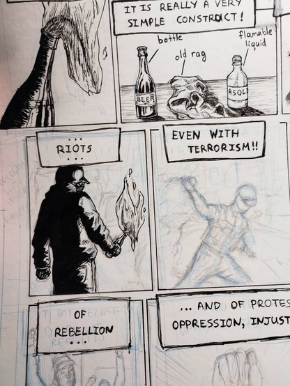 Picture of a part of a comic page. It is a work in progress. At the top there is a panel with a bottle with a cloth that has fire at its neck. Next to it is a panel with a narration bubble saying "it is really a very simple construct!" and bellow it is a drawing of a bottle of beer, an old rag and a plastic bottle, with lines pointing to them and having the words "bottle", "old rag" and "flammable liquid". Bellow them at the left is a panel showing the back of a man holding a molotov cocktail burning with heavy depiction of shadows and light. On top of his head is a narration bubble saying "...riots...". At its right is a draft with pencil of an armoured man throwing a molotov cocktail and the narration bubble at the top saying "even with terrorism!!". Bellow them are two more panels, still at the draft stage, with narration bubble "of rebellion..." and "...and of protes oppression, injust". The text and panels are cut off, due to the pic. The panels and drawings are inked with hatching.