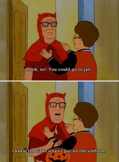 Hank Hill dressed up like a devil for halloween. Peggy Hill says "Hank no! You could go to jail." Hank replies "I knew the risks when I put on the uniform."