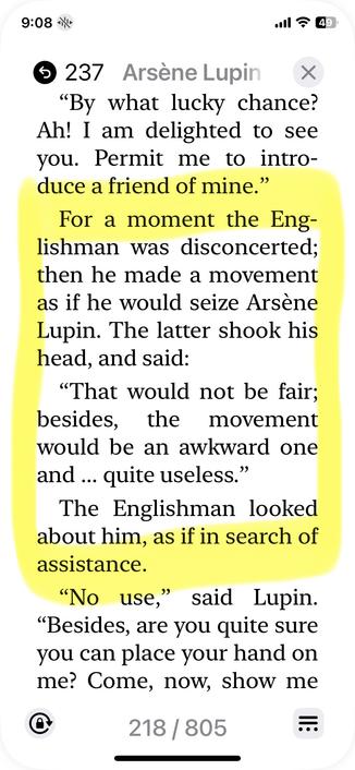 A page from the novel reads as follows. (The first line is spoken by Lupin.)

"By what lucky chance? Ah! I am delighted to see you. Permit me to introduce a friend of mine."
For a moment the Englishman was disconcerted; then he made a movement as if he would seize Arsène Lupin. The latter shook his head, and said:
"That would not be fair;
besides, the movement
would be an awkward one and ... quite useless."
The Englishman looked about him, as if in search of assistance.
"No use," said Lupin.
"Besides, are you quite sure you can place your hand on me?“
