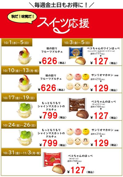 10/1（水）～5（日）
秋の彩り
フルーツドルチェ
￥626（税込）

10/3（金）～5（日）
ペコちゃんのツインほっぺ
（シャンテリー＆カスタードクリーム）
通常￥177（税込）
￥127（税込）

10/10（金）～13（月・祝）
秋の彩り
フルーツドルチェ
￥626（税込）

サンリオマカロン（各種）
通常￥216（税込）
￥129（税込）

10/17（金）～1９（日）
もっともりもり
シャインマスカットのドルチェ
￥799（税込）

ペコちゃんのほっぺ
（チョコクリーム）
通常￥166（税込）
￥127（税込）

10/24（金）～26（日）
もっともりもり
シャインマスカットのドルチェ
￥799（税込）

サンリオマカロン（各種）
通常￥216（税込）
￥129（税込）

10/31（金）～１１/3（月・祝）
ペコちゃんのほっぺ
（カスタード）
通常￥166（税込）
￥127（税込）