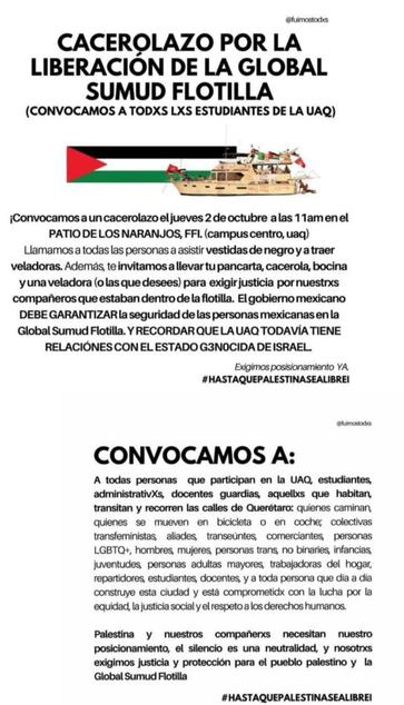 Imagen digital anunciando un "Cacerolazo por la liberación de la Global Sumud Flotilla". La mayor parte dela imagen consiste en texto negro sobre un fondo blanco, salvo una imagen a color bajo el título, mostrando un barco de La Flotilla junto a una bandera palestina.

El póster dice:

"CACEROLAZO POR LA LIBERACIÓN DE LA GLOBAL SUMUD FLOTILLA (CONVOCAMOS A TODXS LXS ESTUDIANTES DE LA UAQ)

¡Convocamos a un cacerolazo el jueves 2 de octubre a las 11am en el PATIO DE LOS NARANJOS, FFI. (campus centro, uaq)!

Llamamos a todas las personas a asistir vestidas de negro y a traer veladoras. Además, te invitamos a llevar tu pancarta, cacerola, bocina y una veladora (o las que desees) para exigir justicia por nuestrxs compañeros que estaban dentro de la flotilla. El gobierno mexicano DEBE GARANTIZAR la seguridad de las personas mexicanas en la Global Sumud Flotilla. Y RECORDAR QUE LA UAQ TODAVÍA TIENE RELACIONES CON EL ESTADO GENOCIDA DE ISRAEL.

Exigimos posicionamiento YA
#HASTAQUEPALESTINASEALIBRE!

@fuimostodxs

CONVOCAMOS A:

A todas personas que participan en la UAQ, estudiantes, administrativxs, docentes, guardias, aquellxs que habitan, transitan y recorren las calles de Querétarx: quienes caminan, quienes se mueven en bicicleta o en coche, personas LGBTQ+, hombres, mujeres, personas trans, no binaries, infancias, juventudes, personas adultas mayores, trabajadoras del hogar, repartidores, estudiantes, docentes, y a toda persona que día a día construye esta ciudad y está comprom