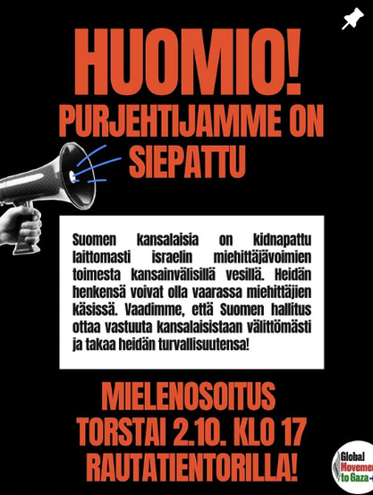 Kuvakaappaus Global movement to Gaza Suomen IG-postauksesta. 

Lukee: 

HUOMIO! PURJEHTIJAMME ON SIEPATTU

Suomen kansalaisia on kidnapattu laittomasti Israelin miehittäjävoimien toimesta kansainvälisillä vesillä. Heidän henkensä voivat olla vaarassa miehittäjien käsissä. Vaadimme, että Suomen hallitus ottaa vastuuta kansalaisistaan välittömästi ja takaa heidän turvallisuutensa!

MIELENOSOITUS TORSTAI 2.10. KLO 17 RAUTATIENTORILLA!