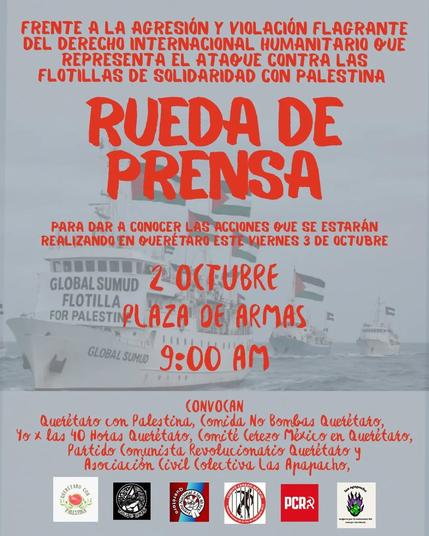 Póster digital con una foto de los barcos de la Flotilla Global Sumud surcando los mares, decorados con varias banderas palestinas. Encima, texto rojo anunciando una rueda de prensa para dar a conocer acciones que se llevarán a cabo.

El texto dice:

"FRENTE A LA AGRESIÓN Y VIOLACIÓN FRAGANTE DEL DERECHO INTERNACIONAL HUMANITARIO QUE REPRESENTA EL ATAQUE CONTRA LAS FLOTILLAS EN SOLIDARIDAD CON PALESTINA

RUEDA DE PRENSA

PARA DAR A CONOCER LAS ACCIONES QUE SE ESTARÁN REALIZANDO EN QUERÉTARO ESTE VIERNES 3 DE OCTUBRE.

2 OCTUBRE
PLAZA DE ARMAS
9:00 AM

CONVOCAN
Querétaro con Palestina, Comida No Bomas Querétaro, Yo x las 40 horas Querétaro, Comité Cerezo México en Querétaro, Partido Comunista Revolucionario Querétaro y Asociación Civil Colectiva Las Apapacho".

Hasta abajo, se encuentran los logos de las colectivas anteriormente mencionadas.