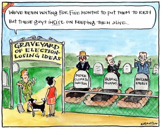 Cartoon by Fiona Katauskas/The Guardian

At the graveyard of election losing ideas, a gravedigger tells a woman, “We’ve been waiting 5 months to put them to rest but these guys insist on keeping them alive”.

There are 3 gravestones, More Climate Inaction, Blaming Migrants, Nuclear Energy - all policies that saw our MAGA Lite crash & burn at the Federal Election - but still they just don’t get it, going back to eat their own shit.