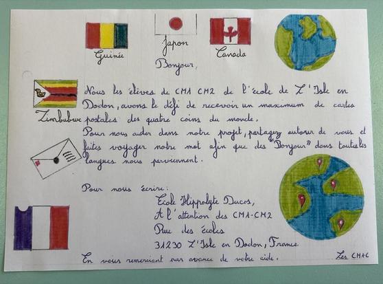 Mot écrit par les élèves de l'école où ma cousine enseigne avec des dessins de drapeau. Le texte dit : 

Nous les élèves de CM1-CM2 de l'école de l'Isle Dodon, avons le défi de recevoir un maximum de cartes postales des quatre coins du monde.

Pour nous aider dans notre projet, partagez autour de vous faites voyager notre mot afin que des "Bonjour" dans toutes les langues nous parviennent. 

Pour nous écrire:

Ecole Hippolyte Ducos, 
A l'attention des CM1-CM2 Rue des écoles 31230 L'Isle en Dodon, France

En vous remerciant par avance de notre side.

Les CM1-2