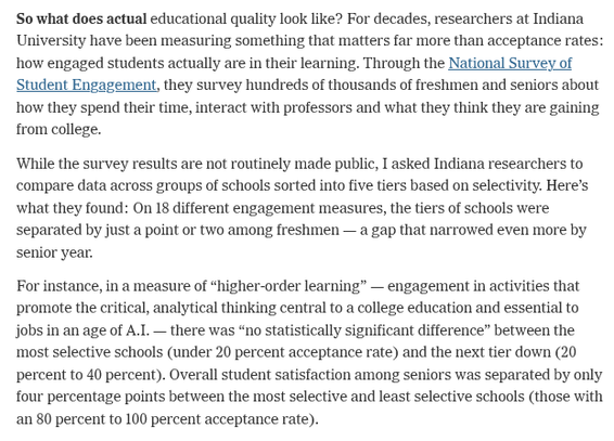 So what does actual educational quality look like? For decades, researchers at Indiana University have been measuring something that matters far more than acceptance rates: how engaged students actually are in their learning. Through the National Survey of Student Engagement, they survey hundreds of thousands of freshmen and seniors about how they spend their time, interact with professors and what they think they are gaining from college.

While the survey results are not routinely made public, I asked Indiana researchers to compare data across groups of schools sorted into five tiers based on selectivity. Here's what they found: On 18 different engagement measures, the tiers of schools were separated by just a point or two among freshmen — a gap that narrowed even more by senior year.

For instance, in a measure of “higher-order learning” — engagement in activities that promote the critical, analytical thinking central to a college education and essential to jobs in an age of A.I — there was “no statistically significant difference” between the most selective schools (under 20 percent acceptance rate) and the next tier down (20 percent to 40 percent). Overall student satisfaction among seniors was separated by only four percentage points between the most selective and least selective schools (those with an 80 percent to 100 percent acceptance rate).