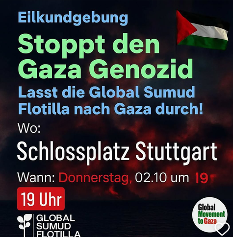 Text in blau grün weiß rot auf dunklen Hintergrund:
"Eilkundgebung
Stoppt den Gaza Genozid
Lasst die Global Sumud Flotilla nach Gaza durch!
Wo:
Schlossplatz Stuttgart
Wann: Donnerstag, 2.10. um 19 Uhr
Global
Sumud
Flotilla"
"Global Movement to Gaza"
