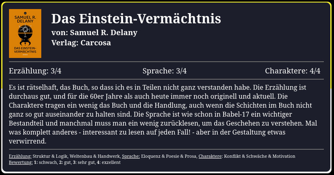 Es ist rätselhaft, das Buch, so dass ich es in Teilen nicht ganz verstanden habe. Die Erzählung ist durchaus gut, und für die 60er Jahre als auch heute immer noch originell und aktuell. Die Charaktere tragen ein wenig das Buch und die Handlung, auch wenn die Schichten im Buch nicht ganz so gut auseinander zu halten sind. Die Sprache ist wie schon in Babel-17 ein wichtiger Bestandteil und manchmal muss man ein wenig zurücklesen, um das Geschehen zu verstehen. Mal was komplett anderes - interessant zu lesen auf jeden Fall! - aber in der Gestaltung etwas verwirrend.