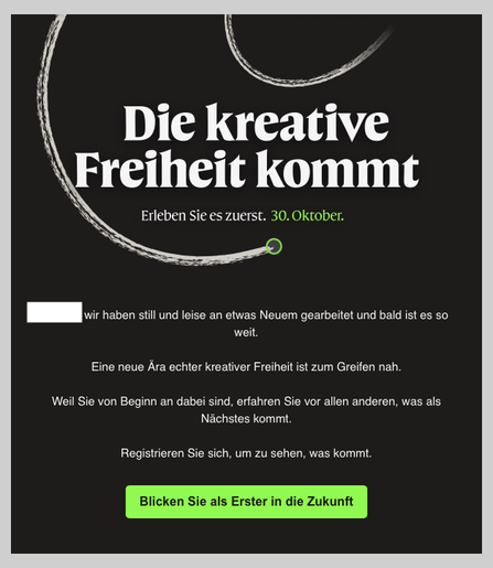 Bildschirmfoto einer Werbemail von Canva, bzw. Affinity: „Die kreative Freiheit kommt. Erleben Sie es zuerst. 30. Oktober.
Wir haben still und leise an etwas Neuem gearbeitet und bald ist es so weit.
Eine neue Ära echter kreativer Freiheit ist zum Greifen nah.
Weil Sie von Beginn an dabei sind, erfahren Sie vor allen anderen, was als Nächstes kommt. Registrieren Sie sich, um zu sehen, was kommt.“