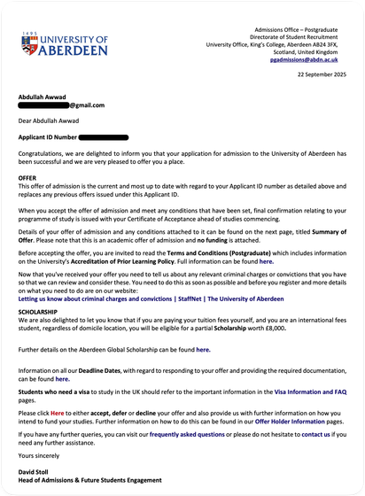 Admissions Office - Postgraduate Directorate of Student Recruitment
University Office, King's College, Aberdeen AB24 3FX,
Scotland, United Kingdom pgadmissions@abdn.ac.uk
22 September 2025
Abdullah Awwad
@gmail.com
Dear Abdullah Awwad
Applicant ID Number
Congratulations, we are delighted to inform you that your application for admission to the University of Aberdeen has been successful and we are very pleased to offer you a place.
OFFER
This offer of admission is the current and most up to date with regard to your Applicant ID number as detailed above and replaces any previous offers issued under this Applicant ID.
When you accept the offer of admission and meet any conditions that have been set, final confirmation relating to your programme of study is issued with your Certificate of Acceptance ahead of studies commencing.
…
SCHOLARSHIP
We are also delighted to let you know that if you are paying your tuition fees yourself, and you are an international fees student, regardless of domicile location, you will be eligible for a partial Scholarship worth £8,000.
…
Yours sincerely
David Stoll
Head of Admissions & Future Students Engagement