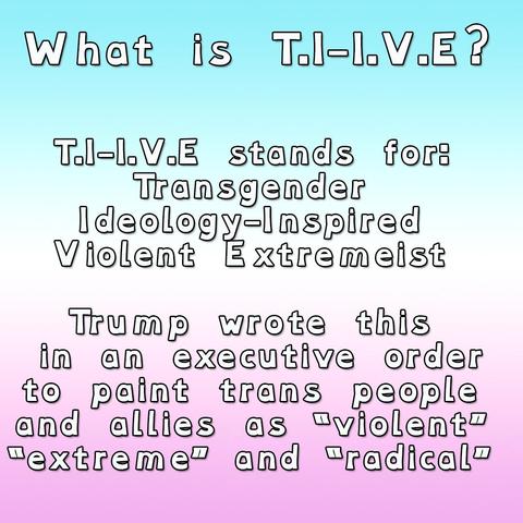 What is T.I-I.V.E?

T.I-I.V.E stands for:
Transgender
Ideology-Inspired
Violent Extremeist

Trump wrote this
 in an executive order
to paint trans people
and allies as “violent”
“extreme” and “radical”