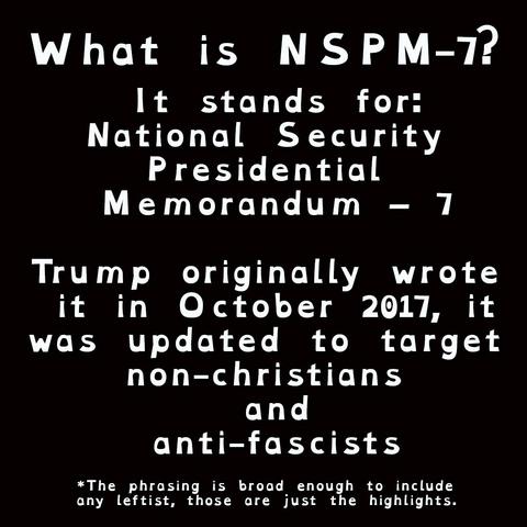 What is NSPM-7?

It stands for:
National Security 
Presidential 
Memorandum – 7

Trump originally wrote 
it in October 2017, it
was updated to target 
non-christians 
and
anti-fascists

*The phrasing is broad enough to include
any leftist, those are just the highlights.