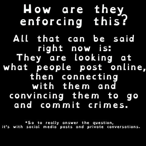 How are they
enforcing this?

All that can be said
right now is:
They are looking at
what people post online,
then connecting
with them and
convincing them to go
and commit crimes. 

*So to really answer the question, 
it’s with social media posts and private conversations.