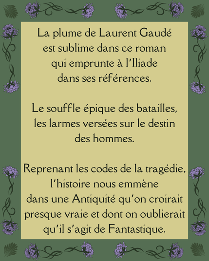 La plume de Laurent Gaudé
est sublime dans ce roman
qui emprunte à l’Iliade
dans ses références.

Le souffle épique des batailles,
les larmes versées sur le destin
des hommes.

Reprenant les codes de la tragédie,
l’histoire nous emmène
dans une Antiquité qu’on croirait presque vraie et dont on oublierait
qu’il s’agit de Fantastique.