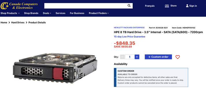 A screenshot
Canada Computers
& Electronics
Shop Products
Shop Brands
Français
ml Store
- Sign in
Deals -
Services For Business
Product Finders -
Home > Hard Drives > Product Details
HEWLETT PACKARD ENTERPRISE
Part #: 834028-B21
Item Code: HDHEP00102
HPE 8 TB Hard Drive - 3.5" Internal - SATA (SATA/600) - 7200rpm
15-day Low Price Guarantee
-$848.35
SAVE $656.69
Qty:
1
+
+ Custom order
Availability
CUSTOM ORDER
AVAILABLE TO ORDER
Returns are only accepted for defective items; all other sales are final.
Delivery times may vary. You will be notified once your order is ready to ship.
Custom order products cannot be canceled once the order is placed.