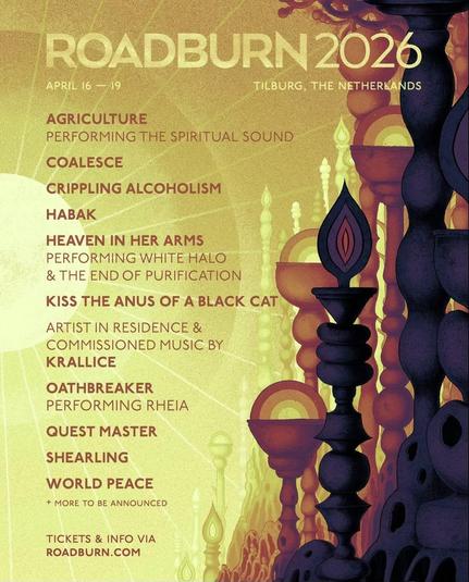 First poster from Roadburn announcing names;
Roadburn 2026. April 16 - 19. Tilburg, The Netherlands.

Agriculture
Performing The Spiritual Sound

Coalesce

Crippling Alcoholism

Habak

Heaven In Her Arms
Performing White Halo & The End Of Purifocation

Kiss The Anus Of A Black Cat

Artist in residence & commissioned music by
Kralice

Oathbreaker
Performing Rheia

Quest Master

Shearling

World Peace

*more to be announced

Tickets & info via
Roadburn.com