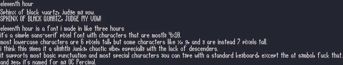 A brief text example of the "eleventh hour" font in white on a dark purple background. It reads:
eleventh hour

Sphinx of black quartz, judge my vow.
SPHINX OF BLACK QUARTZ, JUDGE MY VOW!

eleventh hour is a font i made in like three hours
it's a simple sans-serif pixel font with characters that are mostly 4x10.
most lowercase characters are 6 pixels tall, but some characters like x, g, and y are instead 7 pixels tall.
i think this gives it a slightly janky, chaotic vibe, especially with the lack of descenders.
it supports most basic punctuation and most special characters you can type with a standard keyboard, except the at symbol, fuck that.
and yes, it's named for my OC Percival.