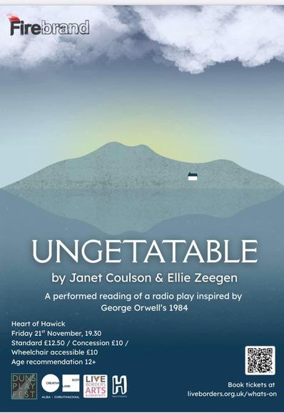 Poster showing a misty Scottish mountain. Text:
Firebrand
UNGETATABLE
by Janet Coulson & Ellie Zeegen
A performed reading of a radio play inspired by
George Orwell’s 1984

Heart of Hawick
Friday 21° November, 19.30
Standard £12.50 / Concession £10 /
Wheelchair accessible £10 
Age recommendation 12+