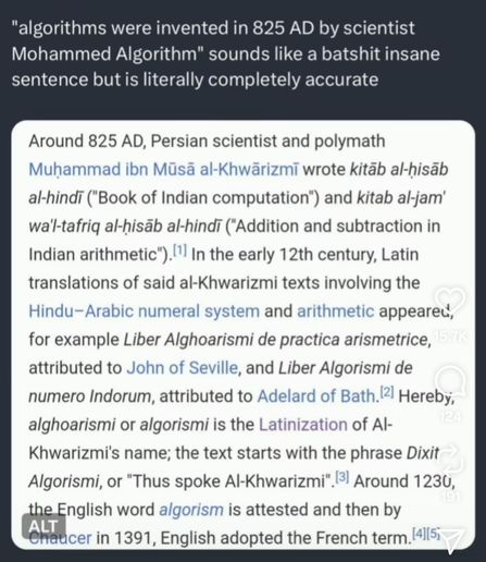 "algorithms were invented in 825 AD by scientist Mohammed Algorithm" sounds like a batshit insane sentence but is literally completely accurate

Around 825 AD, Persian scientist and polymath Muhammad ibn Mūsā al-Khwārizmī wrote kitāb al-hisab al-hindi ("Book of Indian computation") and kitab al-jam' wa'l-tafriq al-hisāb al-hindī ("Addition and subtraction in Indian arithmetic"). In the early 12th century, Latin translations of said al-Khwarizmi texts involving the Hindu-Arabic numeral system and arithmetic appeared, for example Liber Alghoarismi de practica arismetrice, attributed to John of Seville, and Liber Algorismi de numero Indorum, attributed to Adelard of Bath. Hereby, alghoarismi or algorismi is the Latinization of Al-Khwarizmi's name; the text starts with the phrase Dixit Algorismi, or "Thus spoke Al-Khwarizmi". Around 1230, the English word algorism is attested and then by Chaucer in 1391, English adopted the French term.