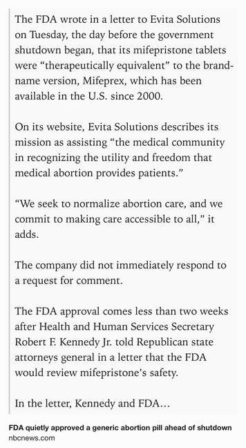 Text Shot: The FDA wrote in a letter to Evita Solutions on Tuesday, the day before the government shutdown began, that its mifepristone tablets were “therapeutically equivalent” to the brand-name version, Mifeprex, which has been available in the U.S. since 2000.

On its website, Evita Solutions describes its mission as assisting “the medical community in recognizing the utility and freedom that medical abortion provides patients.”

“We seek to normalize abortion care, and we commit to making care accessible to all,” it adds.

The company did not immediately respond to a request for comment.

The FDA approval comes less than two weeks after Health and Human Services Secretary Robert F. Kennedy Jr. told Republican state attorneys general in a letter that the FDA would review mifepristone’s safety.

In the letter, Kennedy and FDA Commissioner Marty Makary wrote that the FDA’s past decisions to roll back certain restrictions on mifepristone access had not been given “adequate…