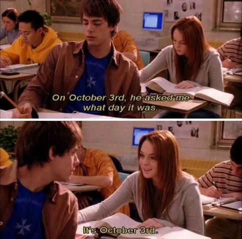 A scene from Mean Girls, where Cady is in class and her crush asks her what day it is.

Shot 1:
Cady is sitting at a desk in class, the boy in front of her is writing.
Voiceover:
"On October 3rd,he asked me what day it was"

Shot 2:
The boy has turned to face Cady, who is smiling. 
"It's October 3rd."