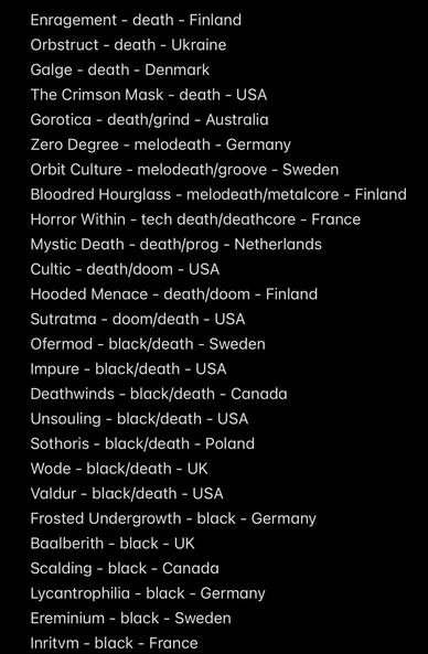 Enragement - death - Finland
Orbstruct - death - Ukraine
Galge - death - Denmark
The Crimson Mask - death - USA
Gorotica - death/grind - Australia
Zero Degree - melodeath - Germany
Orbit Culture - melodeath/groove - Sweden
Bloodred Hourglass - melodeath/metalcore - Finland
Horror Within - tech death/deathcore - France
Mystic Death - death/prog - Netherlands
Cultic - death/doom - USA
Hooded Menace - death/doom - Finland
Sutratma - doom/death - USA
Ofermod - black/death - Sweden
Impure - black/death - USA
Deathwinds - black/death - Canada
Unsouling - black/death - USA
Sothoris - black/death - Poland
Wode - black/death - UK
Valdur - black/death - USA
Frosted Undergrowth - black - Germany
Baalberith - black - UK
Scalding - black - Canada
Lycantrophilia - black - Germany
Ereminium - black - Sweden
Inritvm - black - France