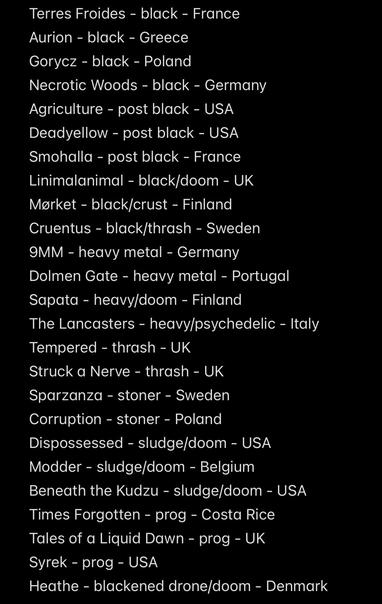 Terres Froides - black - France
Aurion - black - Greece
Gorycz - black - Poland
Necrotic Woods - black - Germany
Agriculture - post black - USA
Deadyellow - post black - USA
Smohalla - post black - France
Linimalanimal - black/doom - UK
Mørket - black/crust - Finland
Cruentus - black/thrash - Sweden
9MM - heavy metal - Germany
Dolmen Gate - heavy metal - Portugal
Sapata - heavy/doom - Finland
The Lancasters - heavy/psychedelic - Italy
Tempered - thrash - UK
Struck a Nerve - thrash - UK
Sparzanza - stoner - Sweden
Corruption - stoner - Poland
Dispossessed - sludge/doom - USA
Modder - sludge/doom - Belgium
Beneath the Kudzu - sludge/doom - USA
Times Forgotten - prog - Costa Rice
Tales of a Liquid Dawn - prog - UK
Syrek - prog - USA
Heathe - blackened drone/doom - Denmark